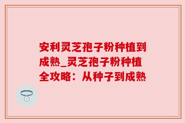 安利灵芝孢子粉种植到成熟_灵芝孢子粉种植全攻略:从种子到成熟 安利灵芝孢子粉种植到成熟_灵芝孢子粉种植全攻略:从种子到成熟
