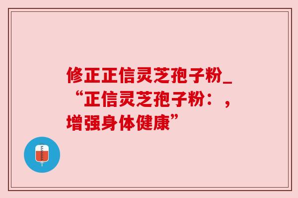 修正正信灵芝孢子粉_“正信灵芝孢子粉：，增强身体健康”