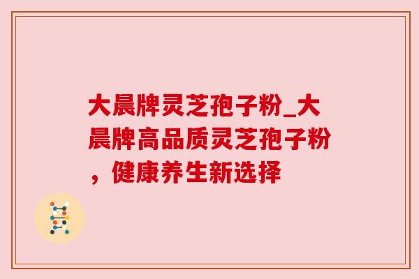 大晨牌灵芝孢子粉_大晨牌高品质灵芝孢子粉,健康养生新选择 大晨牌灵芝孢子粉_大晨牌高品质灵芝孢子粉,健康养生新选择