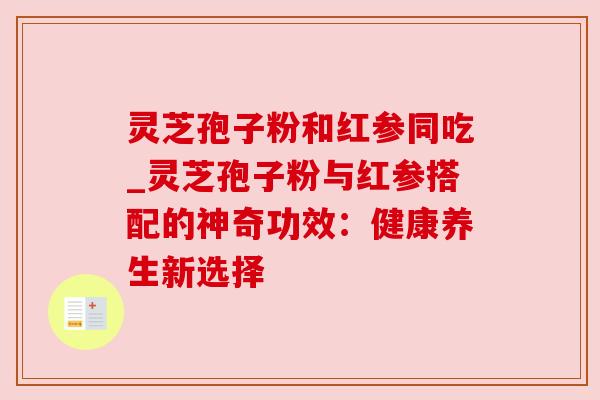 灵芝孢子粉和红参同吃_灵芝孢子粉与红参搭配的神奇功效:健康养生新选择 灵芝孢子粉和红参同吃_灵芝孢子粉与红参搭配的神奇功效:健康养生新选择
