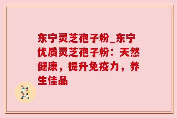 东宁灵芝孢子粉_东宁优质灵芝孢子粉:天然健康,提升免疫力,养生佳品 东宁灵芝孢子粉_东宁优质灵芝孢子粉:天然健康,提升免疫力,养生佳品