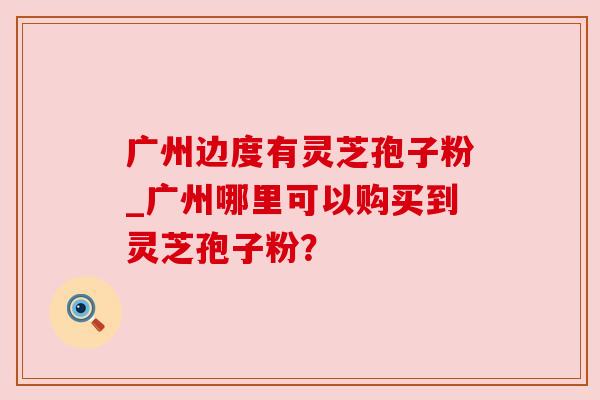 广州边度有灵芝孢子粉_广州哪里可以购买到灵芝孢子粉? 广州边度有灵芝孢子粉_广州哪里可以购买到灵芝孢子粉?