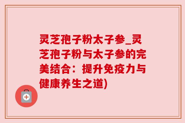 灵芝孢子粉太子参_灵芝孢子粉与太子参的完美结合：提升免疫力与健康养生之道)