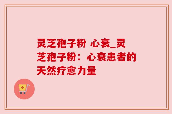 灵芝孢子粉 心衰_灵芝孢子粉:心衰患者的天然疗愈力量 灵芝孢子粉 心衰_灵芝孢子粉:心衰患者的天然疗愈力量