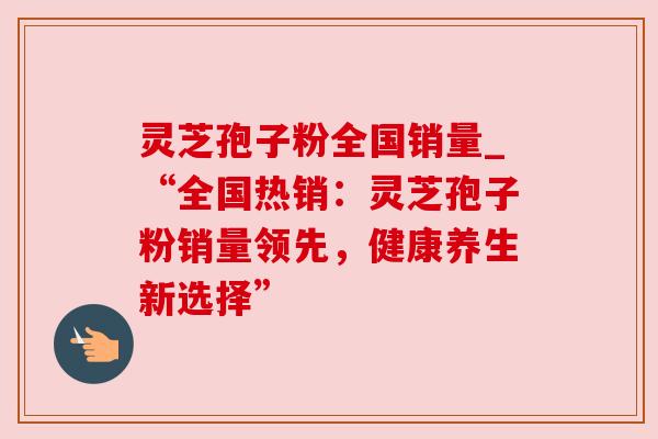 灵芝孢子粉全国销量_“全国热销:灵芝孢子粉销量领先,健康养生新选择” 灵芝孢子粉全国销量_“全国热销:灵芝孢子粉销量领先,健康养生新选择”