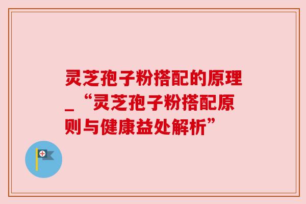 灵芝孢子粉搭配的原理_“灵芝孢子粉搭配原则与健康益处解析” 灵芝孢子粉搭配的原理_“灵芝孢子粉搭配原则与健康益处解析”