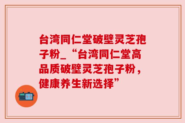 台湾同仁堂破壁灵芝孢子粉_“台湾同仁堂高品质破壁灵芝孢子粉，健康养生新选择”