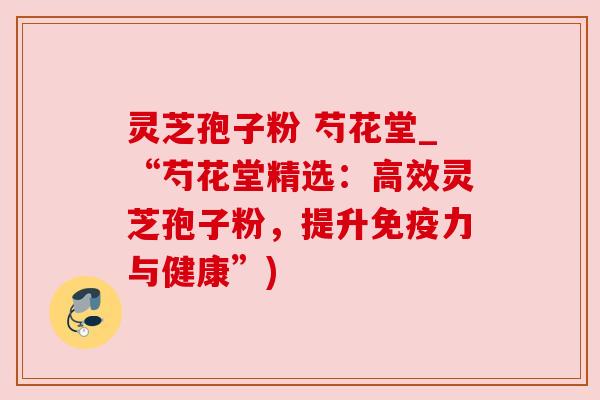 灵芝孢子粉 芍花堂_“芍花堂精选:高效灵芝孢子粉,提升免疫力与健康”) 灵芝孢子粉 芍花堂_“芍花堂精选:高效灵芝孢子粉,提升免疫力与健康”)
