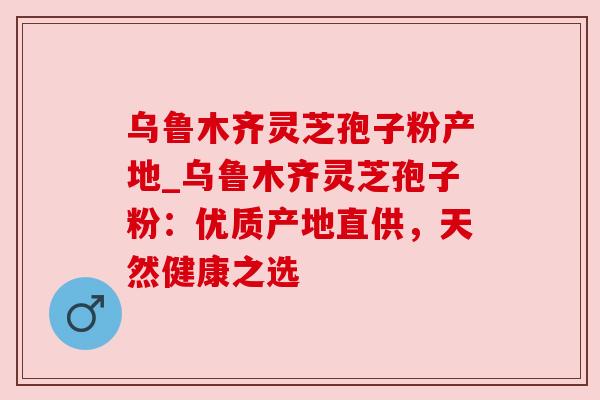 乌鲁木齐灵芝孢子粉产地_乌鲁木齐灵芝孢子粉：优质产地直供，天然健康之选
