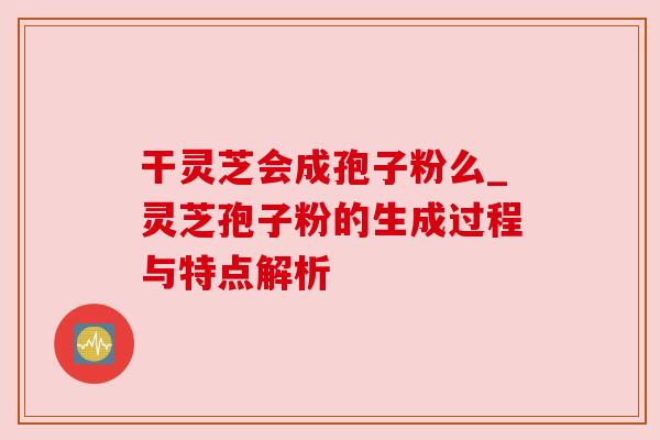 干灵芝会成孢子粉么_灵芝孢子粉的生成过程与特点解析 干灵芝会成孢子粉么_灵芝孢子粉的生成过程与特点解析