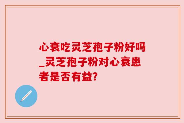 心衰吃灵芝孢子粉好吗_灵芝孢子粉对心衰患者是否有益? 心衰吃灵芝孢子粉好吗_灵芝孢子粉对心衰患者是否有益?