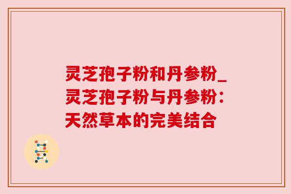 灵芝孢子粉和丹参粉_灵芝孢子粉与丹参粉:天然草本的完美结合 灵芝孢子粉和丹参粉_灵芝孢子粉与丹参粉:天然草本的完美结合