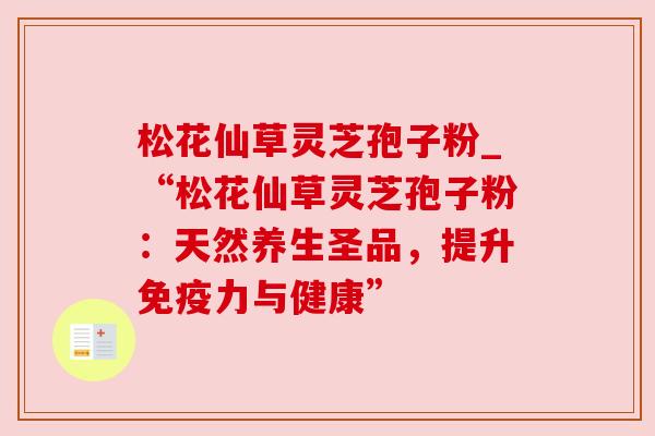 松花仙草灵芝孢子粉_“松花仙草灵芝孢子粉：天然养生圣品，提升免疫力与健康”