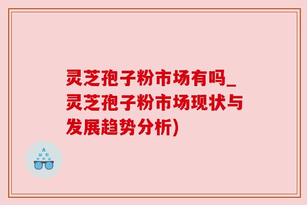 灵芝孢子粉市场有吗_灵芝孢子粉市场现状与发展趋势分析) 灵芝孢子粉市场有吗_灵芝孢子粉市场现状与发展趋势分析)