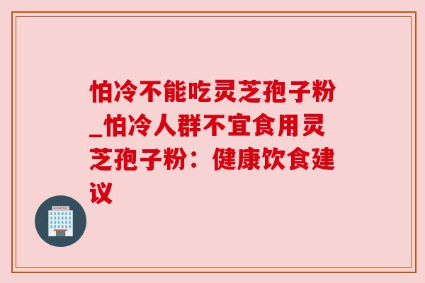 怕冷不能吃灵芝孢子粉_怕冷人群不宜食用灵芝孢子粉:健康饮食建议 怕冷不能吃灵芝孢子粉_怕冷人群不宜食用灵芝孢子粉:健康饮食建议