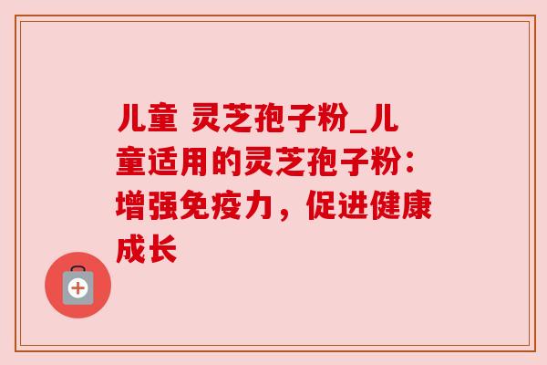 儿童 灵芝孢子粉_儿童适用的灵芝孢子粉:增强免疫力,促进健康成长 儿童 灵芝孢子粉_儿童适用的灵芝孢子粉:增强免疫力,促进健康成长