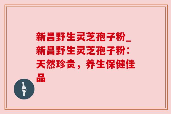 新昌野生灵芝孢子粉_新昌野生灵芝孢子粉:天然珍贵,养生保健佳品 新昌野生灵芝孢子粉_新昌野生灵芝孢子粉:天然珍贵,养生保健佳品