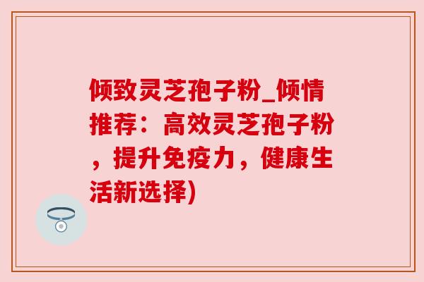 倾致灵芝孢子粉_倾情推荐:高效灵芝孢子粉,提升免疫力,健康生活新选择) 倾致灵芝孢子粉_倾情推荐:高效灵芝孢子粉,提升免疫力,健康生活新选择)