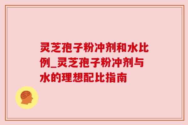 灵芝孢子粉冲剂和水比例_灵芝孢子粉冲剂与水的理想配比指南 灵芝孢子粉冲剂和水比例_灵芝孢子粉冲剂与水的理想配比指南