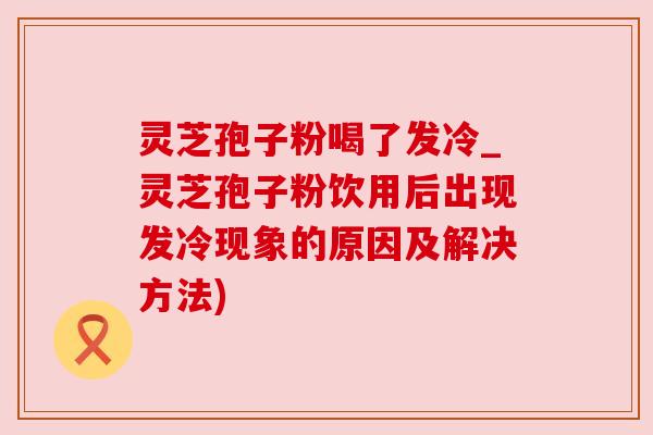 灵芝孢子粉喝了发冷_灵芝孢子粉饮用后出现发冷现象的原因及解决方法) 灵芝孢子粉喝了发冷_灵芝孢子粉饮用后出现发冷现象的原因及解决方法)