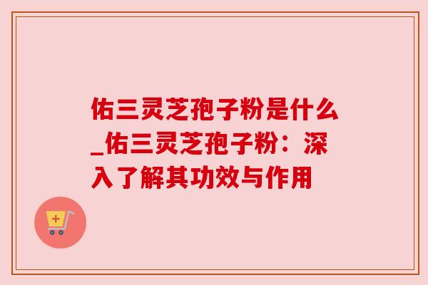 佑三灵芝孢子粉是什么_佑三灵芝孢子粉:深入了解其功效与作用 佑三灵芝孢子粉是什么_佑三灵芝孢子粉:深入了解其功效与作用