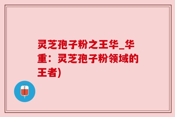 灵芝孢子粉之王华_华重:灵芝孢子粉领域的王者) 灵芝孢子粉之王华_华重:灵芝孢子粉领域的王者)