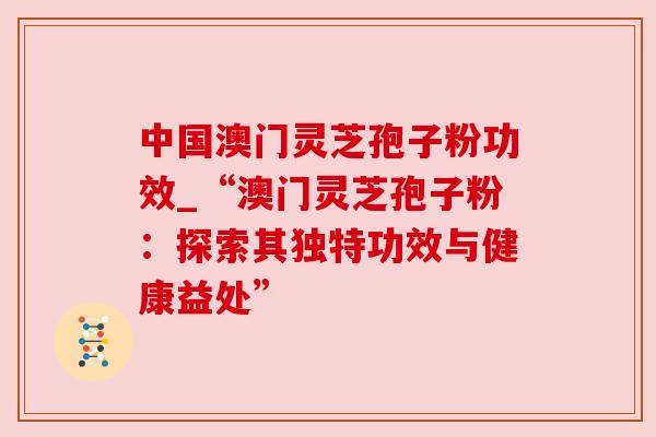 中国澳门灵芝孢子粉功效_“澳门灵芝孢子粉：探索其独特功效与健康益处”