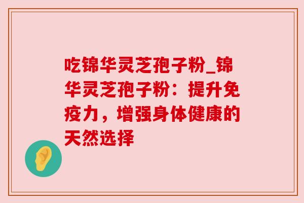 吃锦华灵芝孢子粉_锦华灵芝孢子粉:提升免疫力,增强身体健康的天然选择 吃锦华灵芝孢子粉_锦华灵芝孢子粉:提升免疫力,增强身体健康的天然选择