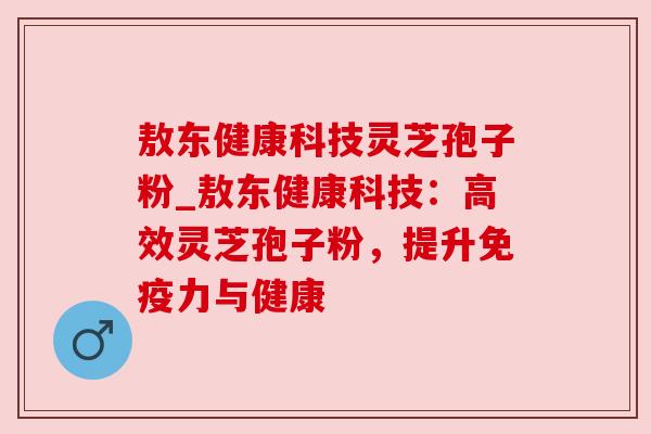 敖东健康科技灵芝孢子粉_敖东健康科技:高效灵芝孢子粉,提升免疫力与健康 敖东健康科技灵芝孢子粉_敖东健康科技:高效灵芝孢子粉,提升免疫力与健康