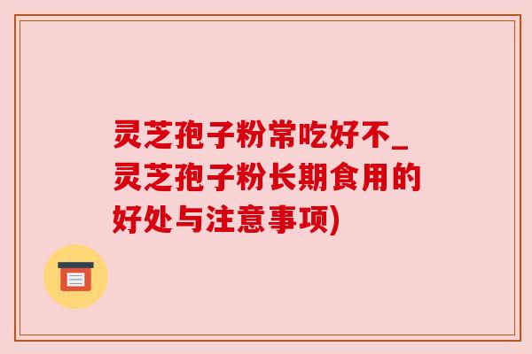 灵芝孢子粉常吃好不_灵芝孢子粉长期食用的好处与注意事项)