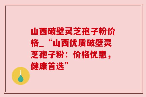 山西破壁灵芝孢子粉价格_“山西优质破壁灵芝孢子粉：价格优惠，健康首选”
