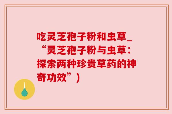 吃灵芝孢子粉和虫草_“灵芝孢子粉与虫草:探索两种珍贵草药的神奇功效”) 吃灵芝孢子粉和虫草_“灵芝孢子粉与虫草:探索两种珍贵草药的神奇功效”)