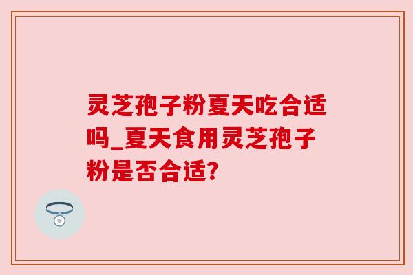 灵芝孢子粉夏天吃合适吗_夏天食用灵芝孢子粉是否合适? 灵芝孢子粉夏天吃合适吗_夏天食用灵芝孢子粉是否合适?