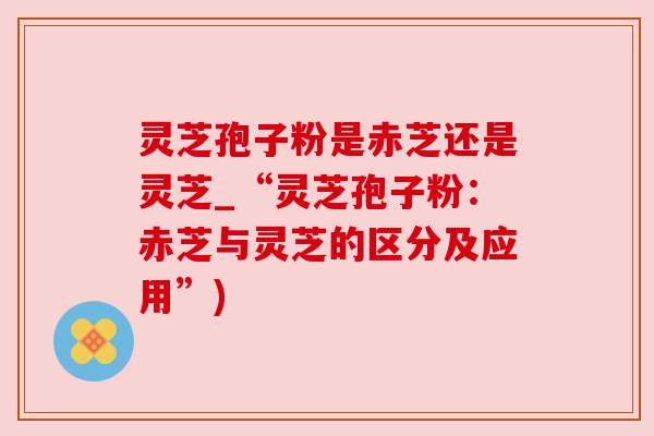 灵芝孢子粉是赤芝还是灵芝_“灵芝孢子粉:赤芝与灵芝的区分及应用”) 灵芝孢子粉是赤芝还是灵芝_“灵芝孢子粉:赤芝与灵芝的区分及应用”)