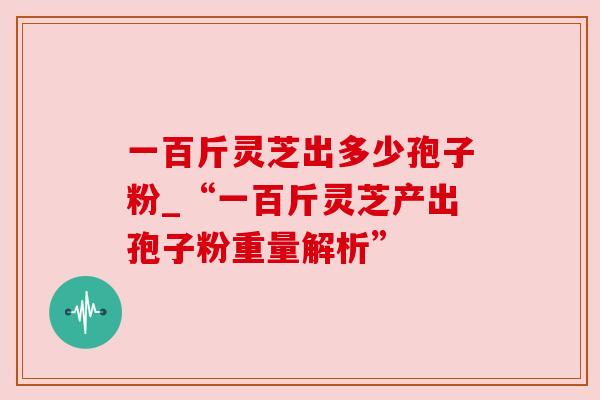 一百斤灵芝出多少孢子粉_“一百斤灵芝产出孢子粉重量解析”