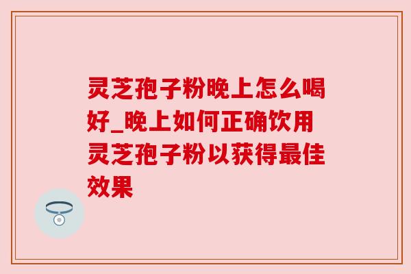 灵芝孢子粉晚上怎么喝好_晚上如何正确饮用灵芝孢子粉以获得佳效果