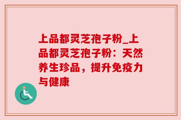上品都灵芝孢子粉_上品都灵芝孢子粉：天然养生珍品，提升免疫力与健康