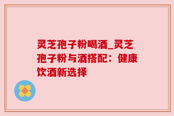 灵芝孢子粉喝酒_灵芝孢子粉与酒搭配：健康饮酒新选择