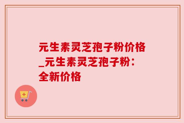 元生素灵芝孢子粉价格_元生素灵芝孢子粉:全新价格 元生素灵芝孢子粉价格_元生素灵芝孢子粉:全新价格