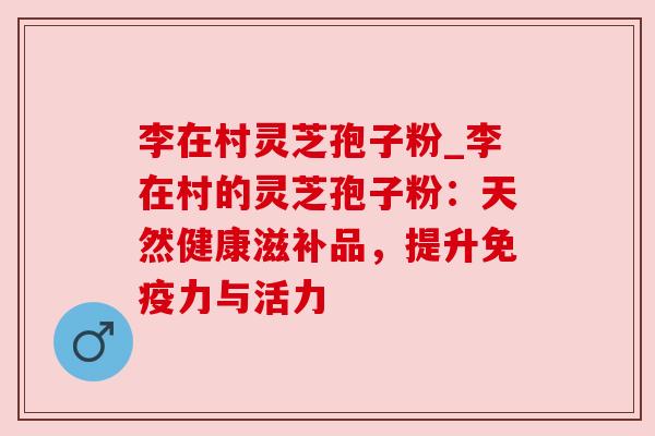 李在村灵芝孢子粉_李在村的灵芝孢子粉:天然健康滋补品,提升免疫力与活力 李在村灵芝孢子粉_李在村的灵芝孢子粉:天然健康滋补品,提升免疫力与活力