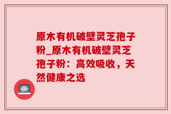 原木有机破壁灵芝孢子粉_原木有机破壁灵芝孢子粉：高效吸收，天然健康之选