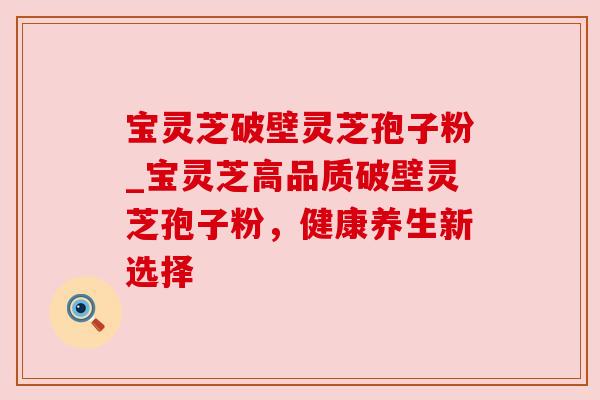 宝灵芝破壁灵芝孢子粉_宝灵芝高品质破壁灵芝孢子粉,健康养生新选择 宝灵芝破壁灵芝孢子粉_宝灵芝高品质破壁灵芝孢子粉,健康养生新选择