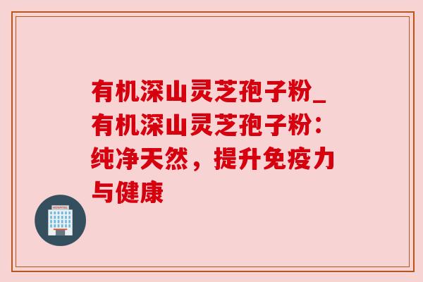有机深山灵芝孢子粉_有机深山灵芝孢子粉:纯净天然,提升免疫力与健康 有机深山灵芝孢子粉_有机深山灵芝孢子粉:纯净天然,提升免疫力与健康