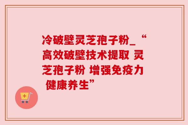 冷破壁灵芝孢子粉_“高效破壁技术提取 灵芝孢子粉 增强免疫力 健康养生” 冷破壁灵芝孢子粉_“高效破壁技术提取 灵芝孢子粉 增强免疫力 健康养生”