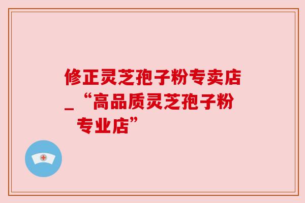 修正灵芝孢子粉专卖店_“高品质灵芝孢子粉 专业店” 修正灵芝孢子粉专卖店_“高品质灵芝孢子粉 专业店”