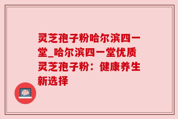 灵芝孢子粉哈尔滨四一堂_哈尔滨四一堂优质灵芝孢子粉：健康养生新选择