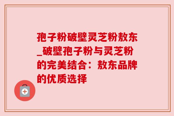 孢子粉破壁灵芝粉敖东_破壁孢子粉与灵芝粉的完美结合：敖东品牌的优质选择