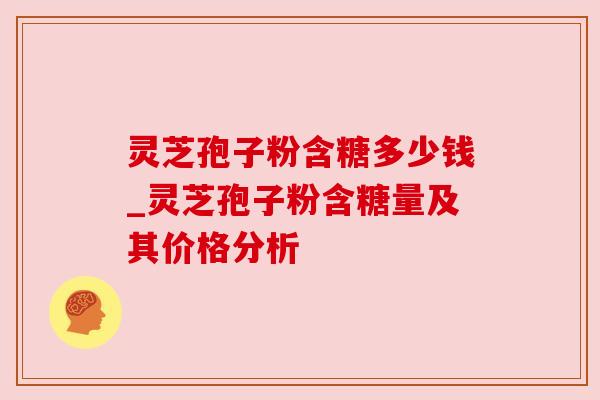 灵芝孢子粉含糖多少钱_灵芝孢子粉含糖量及其价格分析 灵芝孢子粉含糖多少钱_灵芝孢子粉含糖量及其价格分析