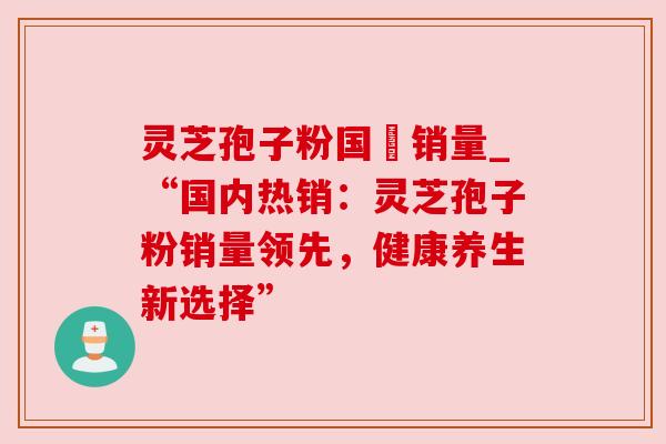 灵芝孢子粉国內销量_“国内热销:灵芝孢子粉销量领先,健康养生新选择” 灵芝孢子粉国內销量_“国内热销:灵芝孢子粉销量领先,健康养生新选择”