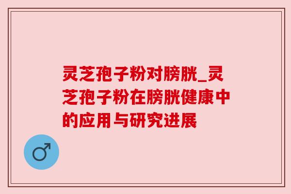 灵芝孢子粉对膀胱_灵芝孢子粉在膀胱健康中的应用与研究进展 灵芝孢子粉对膀胱_灵芝孢子粉在膀胱健康中的应用与研究进展